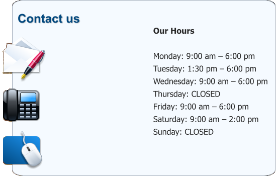 Contact us             Our Hours  Monday: 9:00 am – 6:00 pm Tuesday: 1:30 pm – 6:00 pm Wednesday: 9:00 am – 6:00 pm Thursday: CLOSED Friday: 9:00 am – 6:00 pm Saturday: 9:00 am – 2:00 pm Sunday: CLOSED